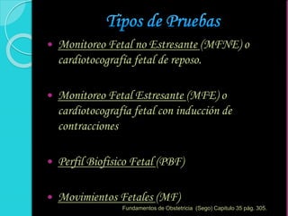  Monitoreo Fetal no Estresante (MFNE) o
cardiotocografía fetal de reposo.
 Monitoreo Fetal Estresante (MFE) o
cardiotocografía fetal con inducción de
contracciones
 Perfil Biofisico Fetal (PBF)
 Movimientos Fetales (MF)
Fundamentos de Obstetricia (Sego) Capitulo 35 pág. 305.
 