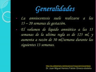 • La amniocentesis suele realizarse a las
15 – 20 semanas de gestación.
• El volumen de líquido amniótico a las 15
semanas de la ultima regla es de 125 ml, y
aumenta a razón de 50 ml/semana durante las
siguientes 13 semanas.
http://es.slideshare.net/docencia1mayo/amniocentesis
Dr. Juan Miguel Herrera Fabián Gineco-obstetra
 