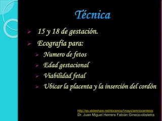  15 y 18 de gestación.
 Ecografía para:
 Numero de fetos
 Edad gestacional
 Viabilidad fetal
 Ubicar la placenta y la inserción del cordón
http://es.slideshare.net/docencia1mayo/amniocentesis
Dr. Juan Miguel Herrera Fabián Gineco-obstetra
 