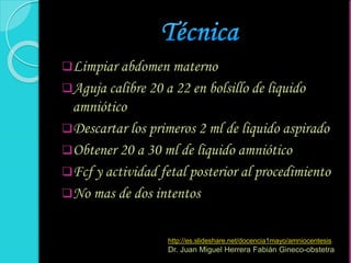 Limpiar abdomen materno
Aguja calibre 20 a 22 en bolsillo de liquido
amniótico
Descartar los primeros 2 ml de liquido aspirado
Obtener 20 a 30 ml de liquido amniótico
Fcf y actividad fetal posterior al procedimiento
No mas de dos intentos
http://es.slideshare.net/docencia1mayo/amniocentesis
Dr. Juan Miguel Herrera Fabián Gineco-obstetra
 