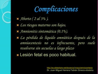  Aborto ( 2 al 3% ).
 Los riesgos materno son bajos.
 Amnionitis sintomática (0.1%).
 La pérdida de líquido amniótico después de la
amniocentesis no es infrecuente, pero suele
resolverse sin secuelas a largo plazo
 Lesión fetal es poco habitual.
http://es.slideshare.net/docencia1mayo/amniocentesis
Dr. Juan Miguel Herrera Fabián Gineco-obstetra
 