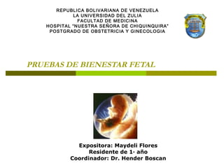 PRUEBAS DE BIENESTAR FETAL
Expositora: Maydeli Flores
Residente de 1· año
Coordinador: Dr. Hender Boscan
REPUBLICA BOLIVARIANA DE VENEZUELA
LA UNIVERSIDAD DEL ZULIA
FACULTAD DE MEDICINA
HOSPITAL “NUESTRA SEÑORA DE CHIQUINQUIRA”
POSTGRADO DE OBSTETRICIA Y GINECOLOGIA
 
