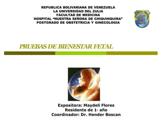 PRUEBASDE BIENESTAR FETAL
Expositora: Maydeli Flores
Residente de 1· año
Coordinador: Dr. Hender Boscan
REPUBLICA BOLIVARIANA DE VENEZUELA
LA UNIVERSIDAD DEL ZULIA
FACULTAD DE MEDICINA
HOSPITAL “NUESTRA SEÑORA DE CHIQUINQUIRA”
POSTGRADO DE OBSTETRICIA Y GINECOLOGIA
 
