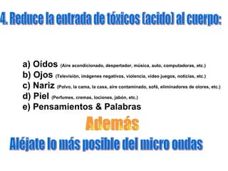 4. Reduce la entrada de tóxicos (acido) al cuerpo: a) Oídos  (Aire acondicionado, despertador, música, auto, computadoras, etc.) b) Ojos  (Televisión, imágenes negativos, violencia, video juegos, noticias, etc.) c) Nariz  (Polvo, la cama, la casa, aire contaminado, sofá, eliminadores de olores, etc.) d) Piel  (Perfumes, cremas, lociones, jabón, etc.)  e) Pensamientos & Palabras   Aléjate lo más posible del micro ondas Además  