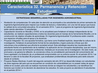 Característica 32. Permanencia y Retención 
Estudiantil 
ESTRATEGIAS DESARROLLADAS POR INGENIERÍA AGROINDUSTRIAL 
• Nivelación de competencias: En este plan de atención se acompaña a los estudiantes de primer semestre de 
Ingeniería Agroindustrial para mejorar sus niveles de lectura y matemática, con una red de apoyo que busca 
la calidad de la comunidad educativa. En el semestre 2014- 1 para el programa de Ingeniería Agroindustrial 
están siendo atendidos 13 estudiantes. 
• Capacitación docente en Moodle y OVAS: en la actualidad para fortalecer el trabajo independiente de los 
estudiantes, se realizan capacitaciones a todos los docentes para el manejo de la herramienta Moodle y en la 
construcción de objetos virtuales de aprendizaje. En Ingeniería Agroindustrial 10 profesores están creando 
sus espacios virtuales para el apoyo a la docencia. 
• Proyecto Integrador: Es una apuesta formativa, que tiene como finalidad explícita, desarrollar la cultura de la 
investigación, fortalecer el pensamiento formal de los estudiantes y lograr posturas críticas que den 
soluciones a los problemas que afronta la sociedad actual. Esta estrategia resuelve las inquietudes del 
estudiante frente a la aprehensión de la realidad y la aplicación de los conceptos disciplinares, que así mismo, 
garantizan el proceso de formación profesional, mediada por el proceso de la investigación. De este modo, se 
promueve y se genera la reflexión, la conciencia crítica, la convalidación permanente del conocimiento del 
futuro egresado y la titulación de un profesional comprometido con su entorno social. En el periodo 2014-1 se 
llevaron a cabo en la facultad 36 proyectos, que analizaban problemáticas disciplinares para darle solución 
desde el contexto. 
• Proyecto Redes Afectivas: A partir del segundo semestre del año 2012 se desarrolla trabajo con estudiantes 
de otras regiones del país que se encuentran en condición de vulnerabilidad por no poseer redes de apoyo 
sólida en la ciudad, para esto se realizan reuniones donde se integran los estudiantes y se identifican los 
factores que inciden en la decisión de abandonar los estudios. En este proyecto se atendieron 8 estudiantes 
en el periodo 2014-1. 
 