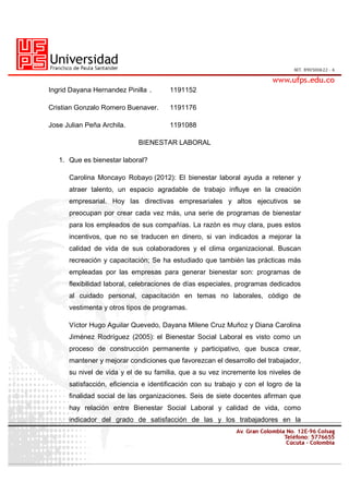 Ingrid Dayana Hernandez Pinilla . 1191152
Cristian Gonzalo Romero Buenaver. 1191176
Jose Julian Peña Archila. 1191088
BIENESTAR LABORAL
1. Que es bienestar laboral?
Carolina Moncayo Robayo (2012): El bienestar laboral ayuda a retener y
atraer talento, un espacio agradable de trabajo influye en la creación
empresarial. Hoy las directivas empresariales y altos ejecutivos se
preocupan por crear cada vez más, una serie de programas de bienestar
para los empleados de sus compañías. La razón es muy clara, pues estos
incentivos, que no se traducen en dinero, si van indicados a mejorar la
calidad de vida de sus colaboradores y el clima organizacional. Buscan
recreación y capacitación; Se ha estudiado que también las prácticas más
empleadas por las empresas para generar bienestar son: programas de
flexibilidad laboral, celebraciones de días especiales, programas dedicados
al cuidado personal, capacitación en temas no laborales, código de
vestimenta y otros tipos de programas.
Víctor Hugo Aguilar Quevedo, Dayana Milene Cruz Muñoz y Diana Carolina
Jiménez Rodríguez (2005): el Bienestar Social Laboral es visto como un
proceso de construcción permanente y participativo, que busca crear,
mantener y mejorar condiciones que favorezcan el desarrollo del trabajador,
su nivel de vida y el de su familia, que a su vez incremente los niveles de
satisfacción, eficiencia e identificación con su trabajo y con el logro de la
finalidad social de las organizaciones. Seis de siete docentes afirman que
hay relación entre Bienestar Social Laboral y calidad de vida, como
indicador del grado de satisfacción de las y los trabajadores en la
 