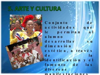 Conjunto de actividades que le permitan al alumno desarrollar su dimensión estética, a través de la identificación y el fomento de las diversas manifestaciones artísticas y culturales. 