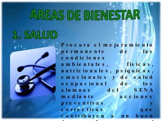 Procura el mejoramiento permanente de las condiciones ambientales, físicas, nutricionales, psíquicas, emocionales y de salud ocupacional de los alumnos del SENA mediante acciones preventivas y correctivas que contribuyen a un buen desempeño en el proceso formativo, a mejorar su calidad de vida y a la adopción de un estilo de vida saludable. 