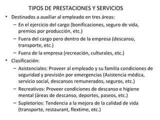 TIPOS DE PRESTACIONES Y SERVICIOS Destinados a auxiliar al empleado en tres áreas: En el ejercicio del cargo (bonificaciones, seguro de vida, premios por producción, etc.) Fuera del cargo pero dentro de la empresa (descanso, transporte, etc.) Fuera de la empresa (recreación, culturales, etc.) Clasificación: Asistenciales: Proveer al empleado y su familia condiciones de seguridad y previsión por emergencias (Asistencia médica, servicio social, descansos remunerados, seguros, etc.) Recreativos: Proveer condiciones de descanso e higiene mental (áreas de descanso, deportes, paseos, etc.) Supletorios: Tendencia a la mejora de la calidad de vida (transporte, restaurant, flextime, etc.) 