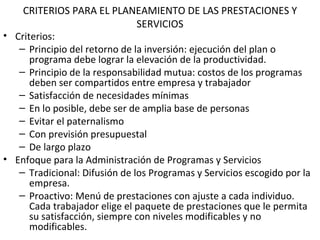 CRITERIOS PARA EL PLANEAMIENTO DE LAS PRESTACIONES Y SERVICIOS Criterios: Principio del retorno de la inversión: ejecución del plan o programa debe lograr la elevación de la productividad. Principio de la responsabilidad mutua: costos de los programas deben ser compartidos entre empresa y trabajador Satisfacción de necesidades mínimas En lo posible, debe ser de amplia base de personas Evitar el paternalismo Con previsión presupuestal De largo plazo Enfoque para la Administración de Programas y Servicios Tradicional: Difusión de los Programas y Servicios escogido por la empresa. Proactivo: Menú de prestaciones con ajuste a cada individuo. Cada trabajador elige el paquete de prestaciones que le permita su satisfacción, siempre con niveles modificables y no modificables. 