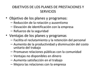 OBJETIVOS DE LOS PLANES DE PRESTACIONES Y SERVICIOS Objetivo de los planes y programas: Reducción de la rotación y ausentismo Elevación de identificación con la empresa Refuerzo de la seguridad Ventajas de los planes y programas Facilita el reclutamiento y la retención del personal Aumento de la productividad y disminución del costo unitario del trabajo Promueve relaciones públicas con la comunidad Ventajas no disponibles en dinero Aumenta satisfacción en el trabajo Mejora las relaciones con la empresa 