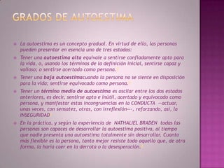 Grados de autoestimaLa autoestima es un concepto gradual. En virtud de ello, las personas pueden presentar en esencia uno de tres estados:Tener una autoestima alta equivale a sentirse confiadamente apto para la vida, o, usando los términos de la definición inicial, sentirse capaz y valioso; o sentirse acertado como persona.4Tener una baja autoestimacuando la persona no se siente en disposición para la vida; sentirse equivocado como persona.4Tener un término medio de autoestima es oscilar entre los dos estados anteriores, es decir, sentirse apto e inútil, acertado y equivocado como persona, y manifestar estas incongruencias en la CONDUCTA  —actuar, unas veces, con sensatez, otras, con irreflexión—-, reforzando, así, la INSEGURIDAD4En la práctica, y según la experiencia de  NATHALIEL BRADEN  todas las personas son capaces de desarrollar la autoestima positiva, al tiempo que nadie presenta una autoestima totalmente sin desarrollar. Cuanto más flexible es la persona, tanto mejor resiste todo aquello que, de otra forma, la haría caer en la derrota o la desesperación.4