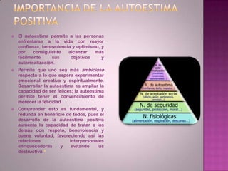 Importancia de la autoestima positivaEl autoestima permite a las personas enfrentarse a la vida con mayor confianza, benevolencia y optimismo, y por consiguiente alcanzar más fácilmente sus objetivos y autorrealización.Permite que uno sea más ambicioso respecto a lo que espera experimentar emocional creativa y espiritualmente. Desarrollar la autoestima es ampliar la capacidad de ser felices; la autoestima permite tener el convencimiento de merecer la felicidadComprender esto es fundamental, y redunda en beneficio de todos, pues el desarrollo de la autoestima positiva aumenta la capacidad de tratar a los demás con respeto, benevolencia y buena voluntad, favoreciendo así las relaciones interpersonales enriquecedoras y evitando las destructiva.4
