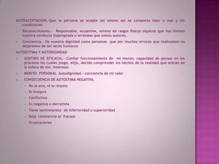 AUTOACEPTACION.-Que la persona se acepte así mismo así se comporta bien o mal y sin condicionesReconocimiento.-  Responsable, ecuánime, sereno de rasgos físicos síquicos que nos limitan nuestra conducta inapropiada u erróneas que somos autores.Conciencia.- De nuestra dignidad como personas  que por muchos errores que realicemos no dejaremos de ser seres humanosAUTOESTIMA Y AUTODIGNIDADSENTIDO DE EFICACIA.- Confiar funcionamiento de  mi mente, capacidad de pensar en los procesos los cuales juzgo, elijo, decido comprender los hechos de la realidad que entran en la esfera de mis  interesesMERITO  PERSONAL  Autodignidad.- conciencia de mi valor           CONSECUENCIA DE AUTOSTIMA NEGATIVA.No se ama, ni se respeta