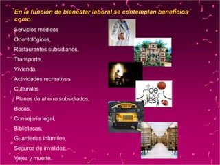 En la función de bienestar laboral se contemplan beneficios
como:
Servicios médicos
Odontológicos,
Restaurantes subsidiarios,
Transporte,
Vivienda,
Actividades recreativas
Culturales
Planes de ahorro subsidiados,
Becas,
Consejería legal,
Bibliotecas,
Guarderías infantiles,
Seguros de invalidez,
Vejez y muerte.
 