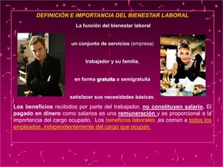 DEFINICIÓN E IMPORTANCIA DEL BIENESTAR LABORAL
La función del bienestar laboral
un conjunto de servicios (empresa)
trabajador y su familia,
en forma gratuita o semigratuita
satisfacer sus necesidades básicas.
Los beneficios recibidos por parte del trabajador, no constituyen salario. El
pagado en dinero como salarios es una remuneración y es proporcional a la
importancia del cargo ocupado. Los beneficios laborales ,es común a todos los
empleados, independientemente del cargo que ocupan.
 