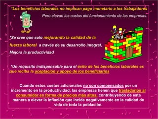 *Los beneficios laborales no implican pago monetario a los trabajadores
Pero elevan los costos del funcionamiento de las empresas.
*Se cree que solo mejorando la calidad de la
fuerza laboral, a través de su desarrollo integral,
Mejora la productividad
*Un requisito indispensable para el éxito de los beneficios laborales es
que reciba la aceptación y apoyo de los beneficiarios
Cuando estos costos adicionales no son compensados por un
incremento en la productividad, las empresas tienen que trasladarlos al
consumidor en forma de precios más altos, contribuyendo de esta
manera a elevar la inflación que incide negativamente en la calidad de
vida de toda la población.
 
