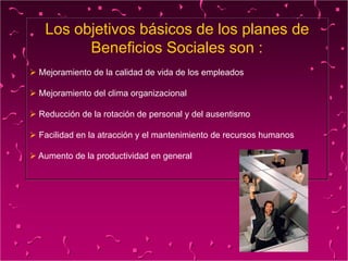 Los objetivos básicos de los planes de
Beneficios Sociales son :
 Mejoramiento de la calidad de vida de los empleados
 Mejoramiento del clima organizacional
 Reducción de la rotación de personal y del ausentismo
 Facilidad en la atracción y el mantenimiento de recursos humanos
 Aumento de la productividad en general
 