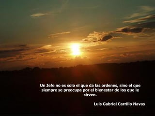 Un Jefe no es solo el que da las ordenes, sino el que
siempre se preocupa por el bienestar de los que le
sirven.
Luis Gabriel Carrillo Navas
 
