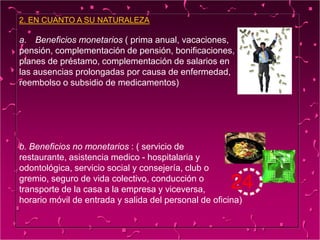 2. EN CUANTO A SU NATURALEZA
a. Beneficios monetarios ( prima anual, vacaciones,
pensión, complementación de pensión, bonificaciones,
planes de préstamo, complementación de salarios en
las ausencias prolongadas por causa de enfermedad,
reembolso o subsidio de medicamentos)
b. Beneficios no monetarios : ( servicio de
restaurante, asistencia medico - hospitalaria y
odontológica, servicio social y consejería, club o
gremio, seguro de vida colectivo, conducción o
transporte de la casa a la empresa y viceversa,
horario móvil de entrada y salida del personal de oficina)
 
