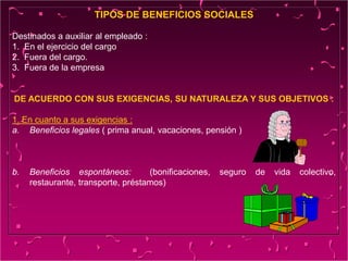 TIPOS DE BENEFICIOS SOCIALES
Destinados a auxiliar al empleado :
1. En el ejercicio del cargo
2. Fuera del cargo.
3. Fuera de la empresa
DE ACUERDO CON SUS EXIGENCIAS, SU NATURALEZA Y SUS OBJETIVOS :
1. En cuanto a sus exigencias :
a. Beneficios legales ( prima anual, vacaciones, pensión )
b. Beneficios espontáneos: (bonificaciones, seguro de vida colectivo,
restaurante, transporte, préstamos)
 