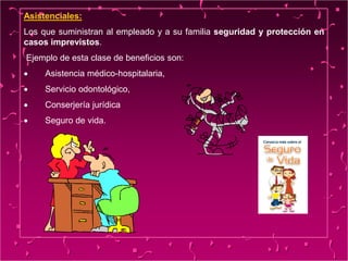 Asistenciales:
Los que suministran al empleado y a su familia seguridad y protección en
casos imprevistos.
Ejemplo de esta clase de beneficios son:
 Asistencia médico-hospitalaria,
 Servicio odontológico,
 Conserjería jurídica
 Seguro de vida.
 