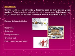 Recreativos:
Son las condiciones de diversión y descanso para los trabajadores y sus
familias. Estos beneficios, además de cubrir necesidades fisiológicas, se
dirigen a satisfacer necesidades de reconocimiento y aceptación social.
Ejemplo de las actividades:
Deportivas,
Culturales
De esparcimiento
Gremio o club
Promociones y excurciones
 