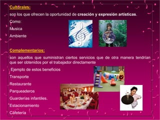 Culturales:
son los que ofrecen la oportunidad de creación y expresión artísticas.
Como:
Musica
Ambiente
Complementarios:
son aquellos que suministran ciertos servicios que de otra manera tendrían
que ser obtenidos por el trabajador directamente
Ejemplo de estos beneficios
Transporte
Restaurante
Parqueaderos
Guarderías infantiles.
Estacionamiento
Cafetería
 