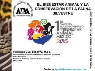 Fernando Gual Sill, MVZ, M.Sc.
Coordinador de la Licenciatura en Medicina Veterinaria y Zootecnia
UAM – Xochimilco
Profesor de Medicina y Zootecnia de Fauna Silvestre
FMVZ, UNAM
EL BIENESTAR ANIMAL Y LA
CONSERVACIÓN DE LA FAUNA
SILVESTRE
WorldTradeCenter,México,D.F.6-7octubre2015
Contacto: fguals@correo.xoc.uam.mx
 