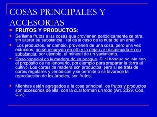 COSAS PRINCIPALES Y
ACCESORIAS
   FRUTOS Y PRODUCTOS:
   Se llama frutos a las cosas que provienen periódicamente de otra,
    sin alterar su substancia. Tal es el caso de la fruta de un árbol.
    Los productos, en cambio, provienen de una cosa, pero una vez
    extraídos, no se renuevan en ella y la dejan así disminuida en su
    substancia; por ejemplo, el mineral de un yacimiento.
   Caso especial es la madera de un bosque. Si el bosque se tala con
    el propósito de no renovarlo, por ejemplo para preparar la tierra al
    cultivo. Los cortes de madera son productos; pero si se trata de
    cortes regulares y periódicos y se permite o se favorece la
    reproducción de los árboles, son frutos.

   Mientras están agregados a la cosa principal, los frutos y productos
    son accesorios de ella, con la cual forman un todo (Art. 2329, Cód.
    Civ.).
 