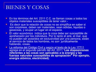 BIENES Y COSAS
   En los términos del Art. 2311 C.C. se llaman cosas a todos los
    objetos materiales susceptibles de tener valor.-
    Es decir que la relación de cosas no se simplifica en saber si
    son corpóreas, deben ser materiales, sean sólidas, liquidas o
    gaseosas, y ocupar un lugar en el espacio.
   El valor económico indica que la cosa debe ser susceptible de
    aprehensión por los individuos. Por lo tanto el aire, el mar, que
    no pueden ser poseídos en exclusividad por una persona, están
    al servicio de todos los hombres, no son jurídicamente
    hablando, cosas.
   La reforma del Código Civil y según el texto de la Ley 17711
    agrega en el segundo párrafo del Art. 2311 “Las disposiciones
    referentes a las cosas son aplicables a la energía y las
    fuerzas naturales susceptibles de apropiación” Por ejemplo,
    energía atómica, electricidad).
 