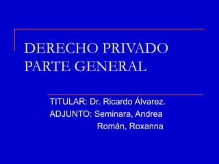 DERECHO PRIVADO
PARTE GENERAL

  TITULAR: Dr. Ricardo Álvarez.
  ADJUNTO: Seminara, Andrea
            Román, Roxanna
 