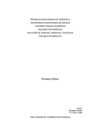 REPÚBLICA BOLIVARIANA DE VENEZUELA
UNIVERSIDAD BICENTENARIA DE ARAGUA
VICERRECTORADO ACADÉMICO
DECANATO DE DERECHO
FACULTAD DE CIENCIAS JURÍDICAS Y POLÍTICAS
ESCUELA DE DERECHO
Ensayo Critico
Autor:
Douglas Padilla
C.I:30.971.880
SAN JOAQUÍN DE TURMERO-EDO ARAGUA
 