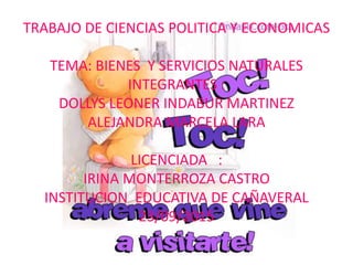 TRABAJO DE CIENCIAS POLITICA Y ECONOMICAS
TEMA: BIENES Y SERVICIOS NATURALES
INTEGRANTES :
DOLLYS LEONER INDABUR MARTINEZ
ALEJANDRA MARCELA LARA
LICENCIADA :
IRINA MONTERROZA CASTRO
INSTITUCION EDUCATIVA DE CAÑAVERAL
23/09/2015
 