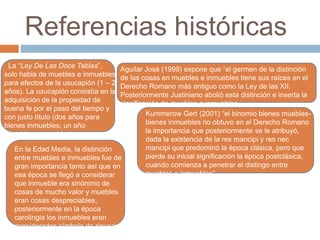 Referencias históricas 
La “Ley De Las Doce Tablas”, 
solo habla de muebles e inmuebles 
para efectos de la usucapión (1 – 2 
años). La usucapión consistía en la 
adquisición de la propiedad de 
buena fe por el paso del tiempo y 
con justo título (dos años para 
bienes inmuebles; un año 
para bienes muebles). 
Aguilar José (1999) expone que “el germen de la distinción 
de las cosas en muebles e inmuebles tiene sus raíces en el 
Derecho Romano más antiguo como la Ley de las XII. 
Posteriormente Justiniano abolió esta distinción e inserta la 
clasificación de muebles e inmuebles. 
Kummerow Gert (2001) “el binomio bienes muebles-bienes 
inmuebles no obtuvo en el Derecho Romano 
la importancia que posteriormente se le atribuyó, 
dada la existencia de la res mancipi y res nec 
mancipi que predominó la época clásica, pero que 
pierde su inicial significación la época postclásica, 
cuando comienza a penetrar el distingo entre 
muebles e inmuebles”. 
En la Edad Media, la distinción 
entre muebles e inmuebles fue de 
gran importancia tanto así que en 
esa época se llegó a considerar 
que inmueble era sinónimo de 
cosas de mucho valor y muebles 
eran cosas despreciables, 
posteriormente en la época 
carolingia los inmuebles eran 
considerados símbolo de riqueza. 
