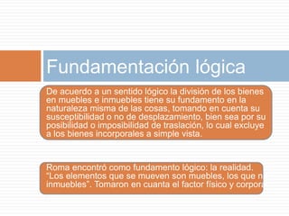 Fundamentación lógica 
De acuerdo a un sentido lógico la división de los bienes 
en muebles e inmuebles tiene su fundamento en la 
naturaleza misma de las cosas, tomando en cuenta su 
susceptibilidad o no de desplazamiento, bien sea por su 
posibilidad o imposibilidad de traslación, lo cual excluye 
a los bienes incorporales a simple vista. 
Roma encontró como fundamento lógico: la realidad. 
“Los elementos que se mueven son muebles, los que no, 
inmuebles”. Tomaron en cuanta el factor físico y corporal. 
 