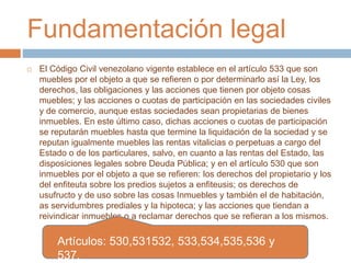 Fundamentación legal 
 El Código Civil venezolano vigente establece en el artículo 533 que son 
muebles por el objeto a que se refieren o por determinarlo así la Ley, los 
derechos, las obligaciones y las acciones que tienen por objeto cosas 
muebles; y las acciones o cuotas de participación en las sociedades civiles 
y de comercio, aunque estas sociedades sean propietarias de bienes 
inmuebles. En este último caso, dichas acciones o cuotas de participación 
se reputarán muebles hasta que termine la liquidación de la sociedad y se 
reputan igualmente muebles las rentas vitalicias o perpetuas a cargo del 
Estado o de los particulares, salvo, en cuanto a las rentas del Estado, las 
disposiciones legales sobre Deuda Pública; y en el artículo 530 que son 
inmuebles por el objeto a que se refieren: los derechos del propietario y los 
del enfiteuta sobre los predios sujetos a enfiteusis; os derechos de 
usufructo y de uso sobre las cosas Inmuebles y también el de habitación, 
as servidumbres prediales y la hipoteca; y las acciones que tiendan a 
reivindicar inmuebles o a reclamar derechos que se refieran a los mismos. 
Artículos: 530,531532, 533,534,535,536 y 
537. 
 