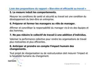 Liste des propositions du rapport « Bien-être et efficacité au travail »
 5. La mesure induit les comportements.
 Mesurer les conditions de santé et sécurité au travail est une condition du
 développement du bien-être en entreprise.
 6. Préparer et former les managers au rôle de manager.
 Affirmer et concrétiser la responsabilité du manager vis-à-vis des équipes et
 des hommes.
 7. Ne pas réduire le collectif de travail à une addition d’individus.
 Valoriser la performance collective pour rendre les organisations de travail
 plus motivantes et plus efficientes.
 8. Anticiper et prendre en compte l’impact humain des
 changements.
 Tout projet de réorganisation ou de restructuration doit mesurer l’impact et
 la faisabilité humaine du changement.
PARTICEPS
                                                       © Copyright PARTICEPS 2010-2012   3
 