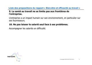 Liste des propositions du rapport « Bien-être et efficacité au travail »
 9. La santé au travail ne se limite pas aux frontières de
 l’entreprise.
 L’entreprise a un impact humain sur son environnement, en particulier sur
 ses fournisseurs.
 10. Ne pas laisser le salarié seul face à ses problèmes.
 Accompagner les salariés en difficulté.




PARTICEPS
                                                     © Copyright PARTICEPS 2010-2012   4
 