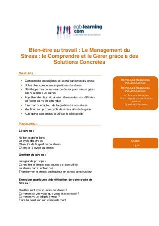 Bien-être au travail : Le Management du
 Stress : le Comprendre et le Gérer grâce à des
               Solutions Concrètes
OBJECTIFS :

 • Comprendre les origines et les mécanismes du stress      MOYENS ET METHODES
                                                              PEDAGOGIQUES
 • Utiliser les compétences positives du stress
                                                               Explications théoriques
                                                             MOYENS ET METHODES
 • Développer sa connaissance de soi pour mieux gérer       Exercices pratiques et mises en
                                                                PEDAGOGIQUES
   ses relations aux autres                                            situation
                                                               Explications théoriques
 • Appréhender les situations stressantes ou difficiles         Questions/ Réponses
                                                            Exercices pratiques et mises en
   de façon calme et détendue                                          situation
 • Etre maître et acteur de la gestion de son stress            Questions/ Réponses

 • Identifier son propre cycle de stress afin de le gérer
 • Auto gérer son stress et utiliser le côté positif


PROGRAMME :

Le stress :

Notion et définitions
Le cycle du stress                                                    DUREE
Objectifs de la gestion du stress                                       1 jour
Changer le cycle du stress

Gestion du stress :

Les grands principes
Connaître le stress, ses sources et son utilité
Le stress dans l’entreprise
Transformer le stress destructeur en stress constructeur

Exercices pratiques : identification de votre cycle de
Stress :

Quelles sont vos sources de stress ?
Comment savez-vous que vous êtes stressé ?
Comment vous adaptez-vous ?
Faire le point sur son comportement
 