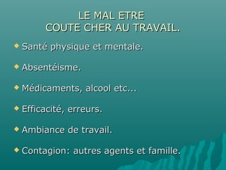 LE MAL ETRELE MAL ETRE
COUTE CHER AU TRAVAIL.COUTE CHER AU TRAVAIL.
 Santé physique et mentale.Santé physique et mentale.
 Absentéisme.Absentéisme.
 Médicaments, alcool etc...Médicaments, alcool etc...
 Efficacité, erreurs.Efficacité, erreurs.
 Ambiance de travail.Ambiance de travail.
 Contagion: autres agents et famille.Contagion: autres agents et famille.
 