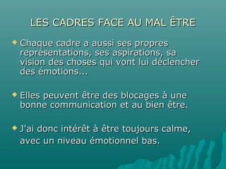 LES CADRES FACE AU MAL ÊTRELES CADRES FACE AU MAL ÊTRE
 Chaque cadre a aussi ses propresChaque cadre a aussi ses propres
représentations, ses aspirations, sareprésentations, ses aspirations, sa
vision des choses qui vont lui déclenchervision des choses qui vont lui déclencher
des émotions...des émotions...
 Elles peuvent être des blocages à uneElles peuvent être des blocages à une
bonne communication et au bien être.bonne communication et au bien être.
 J'ai donc intérêt à être toujours calme,J'ai donc intérêt à être toujours calme,
avec un niveau émotionnel bas.avec un niveau émotionnel bas.
 