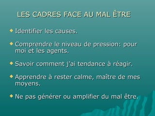 LES CADRES FACE AU MAL ÊTRELES CADRES FACE AU MAL ÊTRE
 Identifier les causes.Identifier les causes.
 Comprendre le niveau de pression: pourComprendre le niveau de pression: pour
moi et les agents.moi et les agents.
 Savoir comment j’ai tendance à réagir.Savoir comment j’ai tendance à réagir.
 Apprendre à rester calme, maître de mesApprendre à rester calme, maître de mes
moyens.moyens.
 Ne pas générer ou amplifier du mal être.Ne pas générer ou amplifier du mal être.
 