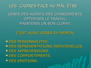 LES CADRES FACE AU MAL ÊTRELES CADRES FACE AU MAL ÊTRE
GERER DES AGENTS,DES CHANGEMENTS,GERER DES AGENTS,DES CHANGEMENTS,
OPTIMISER LE TRAVAIL,OPTIMISER LE TRAVAIL,
MAINTENIR UN BON CLIMAT.MAINTENIR UN BON CLIMAT.
C’EST AUSSI GERER DU MENTALC’EST AUSSI GERER DU MENTAL
 DES PERSONNALITES.DES PERSONNALITES.
 DES REPRESENTATIONS INDIVIDUELLES.DES REPRESENTATIONS INDIVIDUELLES.
 DES APPREHENSIONS.DES APPREHENSIONS.
 DES COMPORTEMENTS.DES COMPORTEMENTS.
 DES EMOTIONS.DES EMOTIONS.
 