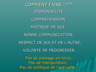 COMMENT FAIRE…???COMMENT FAIRE…???
DISPONIBILITE,DISPONIBILITE,
COMPREHENSION,COMPREHENSION,
MAITRISE DE SOI,MAITRISE DE SOI,
BONNE COMMUNICATION,BONNE COMMUNICATION,
RESPECT DE SOI ET DE L’AUTRE,RESPECT DE SOI ET DE L’AUTRE,
VOLONTÉ DE PROGRESSER.VOLONTÉ DE PROGRESSER.
Pas de passage en force.Pas de passage en force.
Pas de manipulation.Pas de manipulation.
Pas de politique de l’autruche.Pas de politique de l’autruche.
 