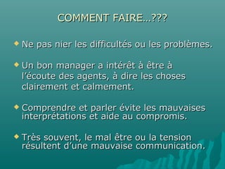 COMMENT FAIRE…???COMMENT FAIRE…???
 Ne pas nier les difficultés ou les problèmes.Ne pas nier les difficultés ou les problèmes.
 Un bon manager a intérêt à être àUn bon manager a intérêt à être à
l’écoute des agents, à dire les chosesl’écoute des agents, à dire les choses
clairement et calmement.clairement et calmement.
 Comprendre et parler évite les mauvaisesComprendre et parler évite les mauvaises
interprétations et aide au compromis.interprétations et aide au compromis.
 Très souvent, le mal être ou la tensionTrès souvent, le mal être ou la tension
résultent d’une mauvaise communication.résultent d’une mauvaise communication.
 