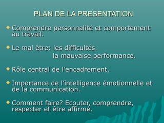 PLAN DE LA PRESENTATIONPLAN DE LA PRESENTATION
 Comprendre personnalité et comportementComprendre personnalité et comportement
au travail.au travail.
 Le mal être: les difficultés.Le mal être: les difficultés.
la mauvaise performance.la mauvaise performance.
 Rôle central de l’encadrement.Rôle central de l’encadrement.
 Importance de l’intelligence émotionnelle etImportance de l’intelligence émotionnelle et
de la communication.de la communication.
 Comment faire? Ecouter, comprendre,Comment faire? Ecouter, comprendre,
respecter et être affirmé.respecter et être affirmé.
 