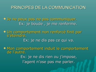 PRINCIPES DE LA COMMUNICATIONPRINCIPES DE LA COMMUNICATION
 Je ne peux pas ne pas communiquer.Je ne peux pas ne pas communiquer.
Ex: je boude , je me renferme.Ex: je boude , je me renferme.
 Un comportement non renforcé finit parUn comportement non renforcé finit par
s’éteindre.s’éteindre.
Ex: je ne dis pas ce qui va.Ex: je ne dis pas ce qui va.
 Mon comportement induit le comportementMon comportement induit le comportement
de l’autre.de l’autre.
Ex: je ne dis rien ou j’impose,Ex: je ne dis rien ou j’impose,
l’agent n’ose pas me parler.l’agent n’ose pas me parler.
 