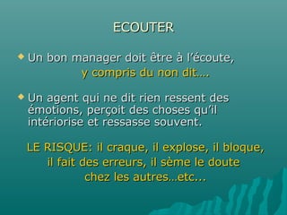ECOUTERECOUTER
 Un bon manager doit être à l’écoute,Un bon manager doit être à l’écoute,
y compris du non dit….y compris du non dit….
 Un agent qui ne dit rien ressent desUn agent qui ne dit rien ressent des
émotions, perçoit des choses qu’ilémotions, perçoit des choses qu’il
intériorise et ressasse souvent.intériorise et ressasse souvent.
LE RISQUE: il craque, il explose, il bloque,LE RISQUE: il craque, il explose, il bloque,
il fait des erreurs, il sème le douteil fait des erreurs, il sème le doute
chez les autres…etc...chez les autres…etc...
 