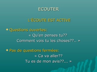 ECOUTERECOUTER
L’ÉCOUTE EST ACTIVEL’ÉCOUTE EST ACTIVE
 Questions ouvertes:Questions ouvertes:
« Qu’en penses tu??« Qu’en penses tu??
Comment vois tu les choses??.. »Comment vois tu les choses??.. »
 Pas de questions fermées:Pas de questions fermées:
« Ca va aller??« Ca va aller??
Tu es de mon avis??... »Tu es de mon avis??... »
 
